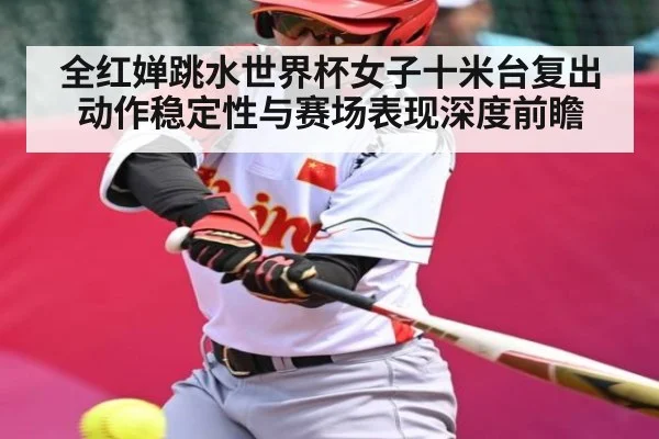 全红婵跳水世界杯女子十米台复出动作稳定性与赛场表现深度前瞻