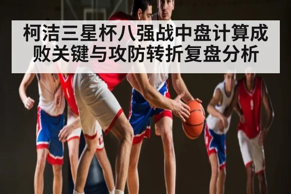 柯洁三星杯八强战中盘计算成败关键与攻防转折复盘分析